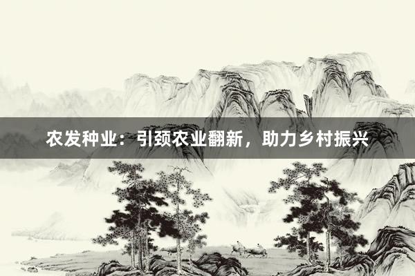 农发种业：引颈农业翻新，助力乡村振兴