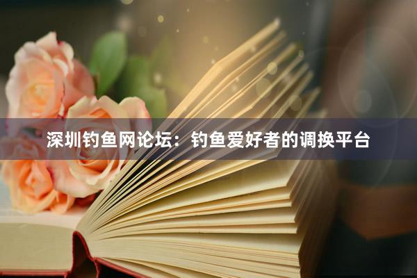 深圳钓鱼网论坛：钓鱼爱好者的调换平台