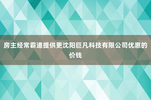 房主经常霸道提供更沈阳巨凡科技有限公司优惠的价钱