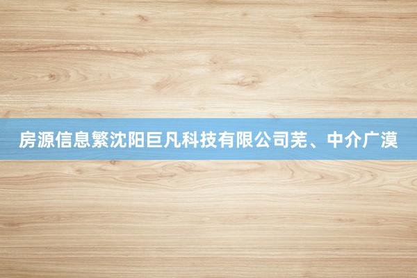 房源信息繁沈阳巨凡科技有限公司芜、中介广漠